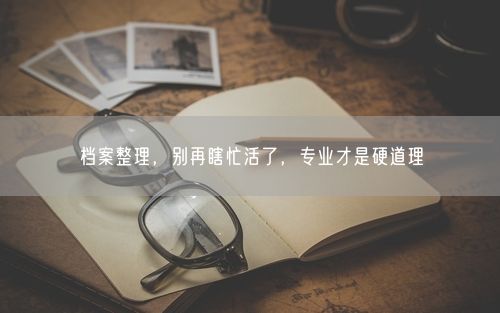 档案整理,别再瞎忙活了,专业才是硬道理