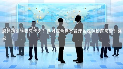 城建档案验收总卡壳?选对综合档案管理系统轻松解决管理痛点