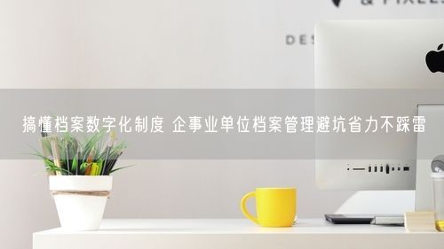 搞懂档案数字化制度 企事业单位档案管理避坑省力不踩雷