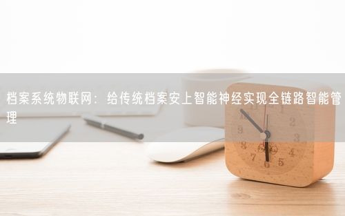 档案系统物联网：给传统档案安上智能神经实现全链路智能管理