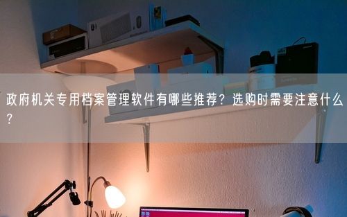 政府机关专用档案管理软件有哪些推荐？选购时需要注意什么？