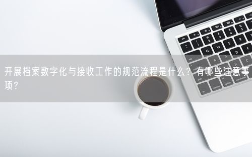开展档案数字化与接收工作的规范流程是什么？有哪些注意事项？