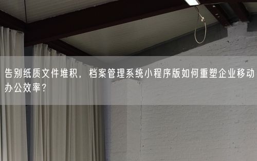 告别纸质文件堆积,档案管理系统小程序版如何重塑企业移动办公效率?