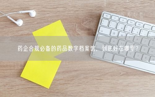 药企合规必备的药品数字档案馆，到底好在哪里？