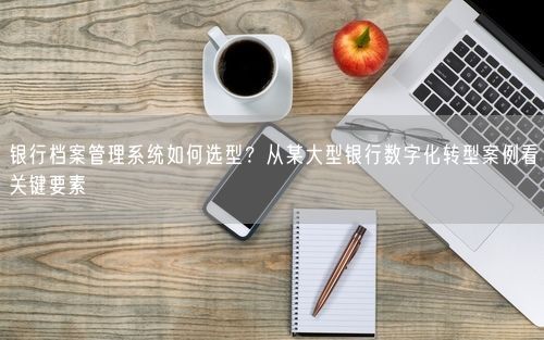 银行档案管理系统如何选型？从某大型银行数字化转型案例看关键要素