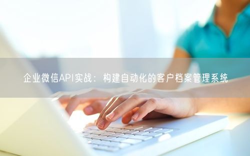 企业微信API实战：构建自动化的客户档案管理系统