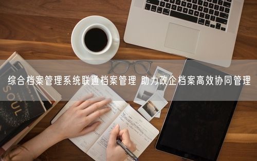 综合档案管理系统联通档案管理 助力政企档案高效协同管理