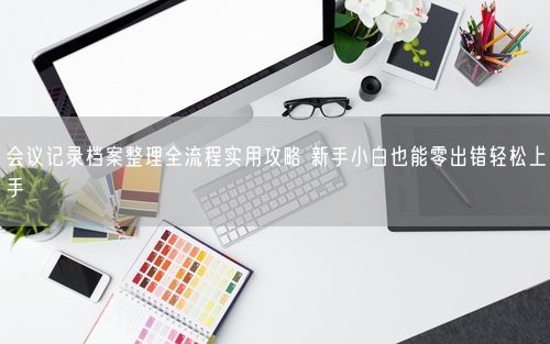 会议记录档案整理全流程实用攻略 新手小白也能零出错轻松上手