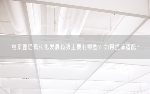 档案整理现代化发展趋势主要有哪些？如何提前适配？