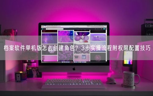 档案软件单机版怎么创建角色？3步实操流程附权限配置技巧