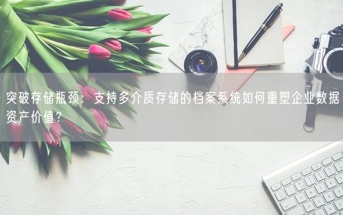 突破存储瓶颈：支持多介质存储的档案系统如何重塑企业数据资产价值？