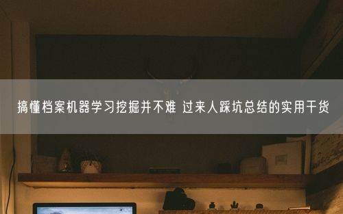 搞懂档案机器学习挖掘并不难 过来人踩坑总结的实用干货