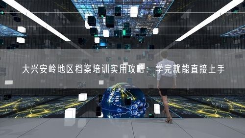 大兴安岭地区档案培训实用攻略：学完就能直接上手