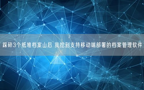 踩碎3个纸堆档案山后 我挖到支持移动端部署的档案管理软件