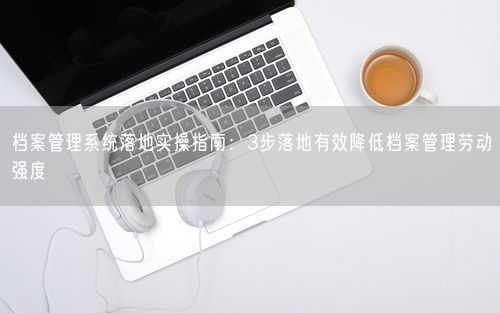 档案管理系统落地实操指南：3步落地有效降低档案管理劳动强度