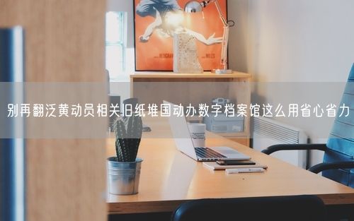 别再翻泛黄动员相关旧纸堆国动办数字档案馆这么用省心省力