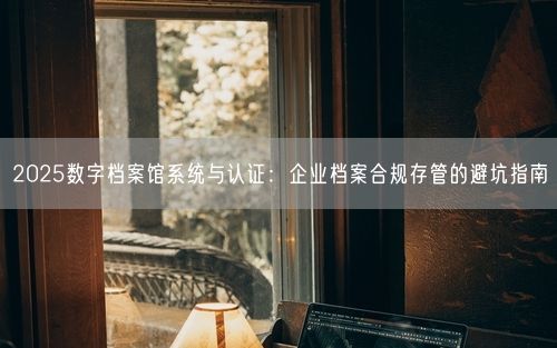 2025数字档案馆系统与认证：企业档案合规存管的避坑指南