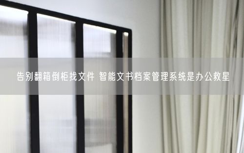告别翻箱倒柜找文件 智能文书档案管理系统是办公救星