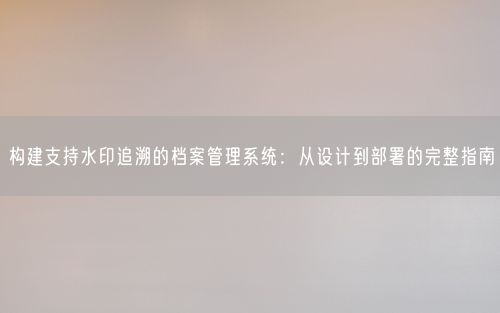 构建支持水印追溯的档案管理系统：从设计到部署的完整指南