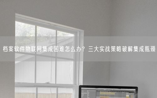 档案软件物联网集成困难怎么办？三大实战策略破解集成瓶颈