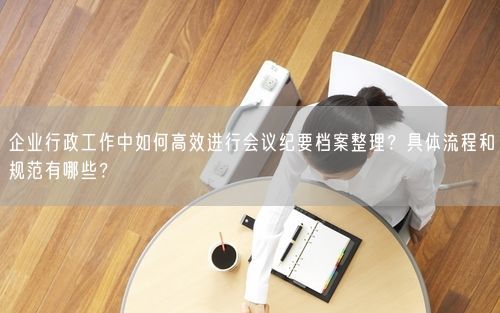 企业行政工作中如何高效进行会议纪要档案整理？具体流程和规范有哪些？