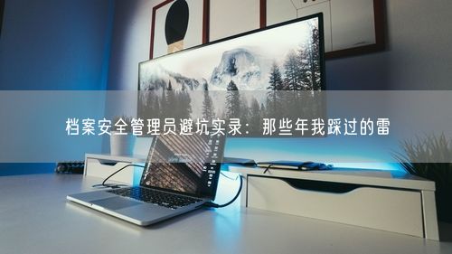 档案安全管理员避坑实录：那些年我踩过的雷