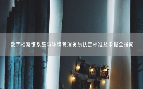 数字档案馆系统与环境管理资质认定标准及申报全指南
