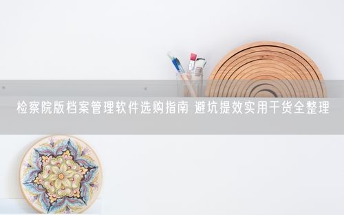 检察院版档案管理软件选购指南 避坑提效实用干货全整理