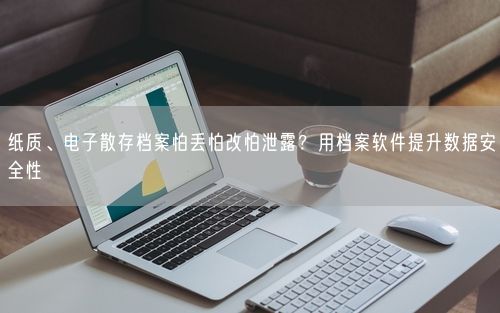 纸质、电子散存档案怕丢怕改怕泄露？用档案软件提升数据安全性