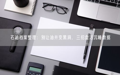 石油档案整理：别让油井变黑洞，三招盘活沉睡数据