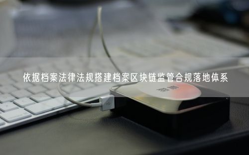 依据档案法律法规搭建档案区块链监管合规落地体系