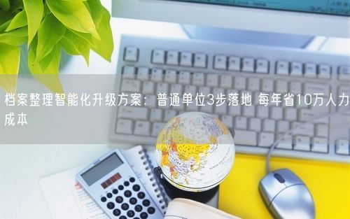 档案整理智能化升级方案:普通单位3步落地 每年省10万人力成本