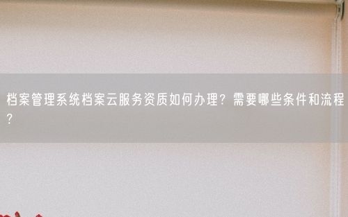 档案管理系统档案云服务资质如何办理？需要哪些条件和流程？