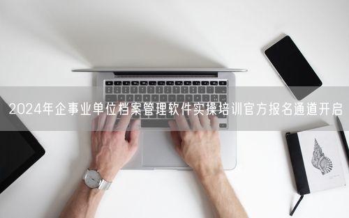 2024年企事业单位档案管理软件实操培训官方报名通道开启
