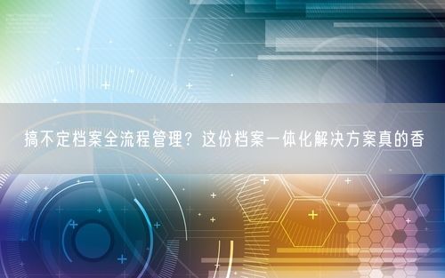搞不定档案全流程管理？这份档案一体化解决方案真的香