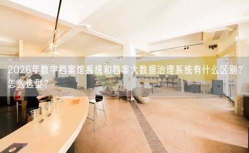 2026年数字档案馆系统和档案大数据治理系统有什么区别？怎么选型？