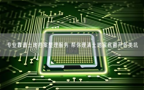 专业靠谱土地档案整理服务 帮你理清土地家底避开各类坑