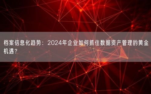 档案信息化趋势：2024年企业如何抓住数据资产管理的黄金机遇？