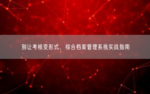 别让考核变形式，综合档案管理系统实战指南
