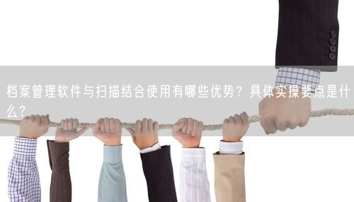 档案管理软件与扫描结合使用有哪些优势？具体实操要点是什么？