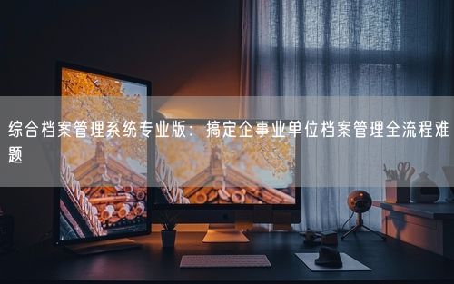 综合档案管理系统专业版：搞定企事业单位档案管理全流程难题
