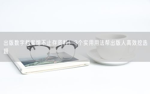 出版数字档案馆不止存资料！3个实用用法帮出版人高效挖选题