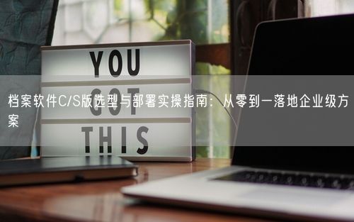 档案软件C/S版选型与部署实操指南:从零到一落地企业级方案