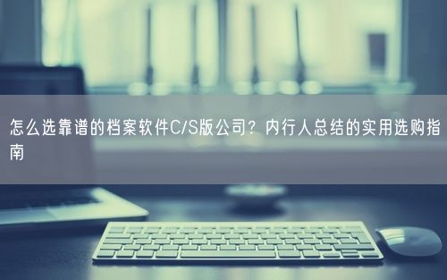 怎么选靠谱的档案软件C/S版公司？内行人总结的实用选购指南