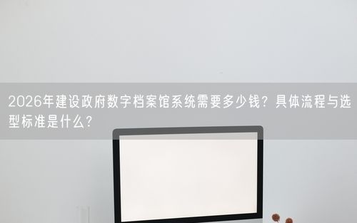 2026年建设政府数字档案馆系统需要多少钱？具体流程与选型标准是什么？