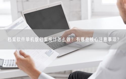 档案软件单机版档案统计怎么做？有哪些核心注意事项？