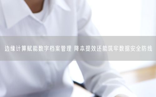 边缘计算赋能数字档案管理 降本提效还能筑牢数据安全防线