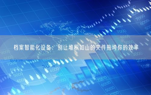 档案智能化设备：别让堆积如山的文件拖垮你的效率