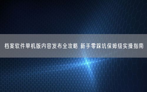 档案软件单机版内容发布全攻略 新手零踩坑保姆级实操指南