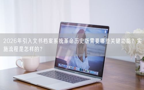2026年引入文书档案系统革命历史版需要哪些关键功能？实施流程是怎样的？